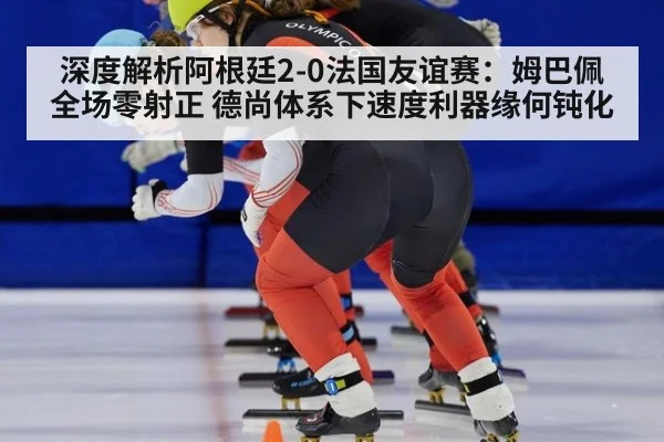 深度解析阿根廷2-0法国友谊赛：姆巴佩全场零射正 德尚体系下速度利器缘何钝化