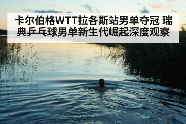 卡尔伯格WTT拉各斯站男单夺冠 瑞典乒乓球男单新生代崛起深度观察